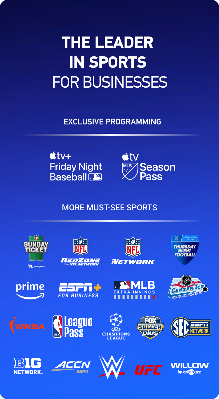 The leader in sports for businesses. Exclusive programming. Apple TV+ Friday Night Baseball and Apple TV MLS Season Pass. More must-see sports. NFL Sunday Ticket, NFL RedZone, NFL Network, Amazon Prime Thursday Night Football, Prime, ESPN+ For Business, MLB EXTRA INNINGS, NHL Center Ice, WNBA, NBA League Pass, UEFA Champions League, FOX Soccer Plus, SEC ESPN Network, BIG 10 Network, ACC Network, WWE, UFC, and Willow by Cricbuzz.