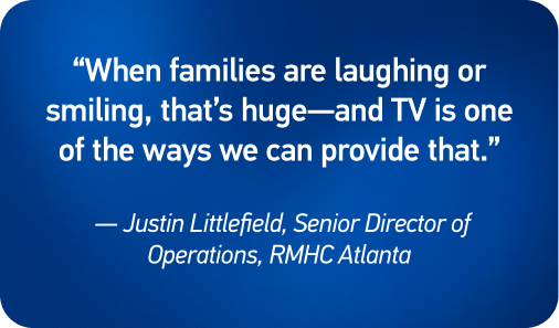“When families are laughing or smiling, that’s huge—and TV is one of the ways we can provide that.” — Justin Littlefield, Senior Director of Operations, RMHC Atlanta